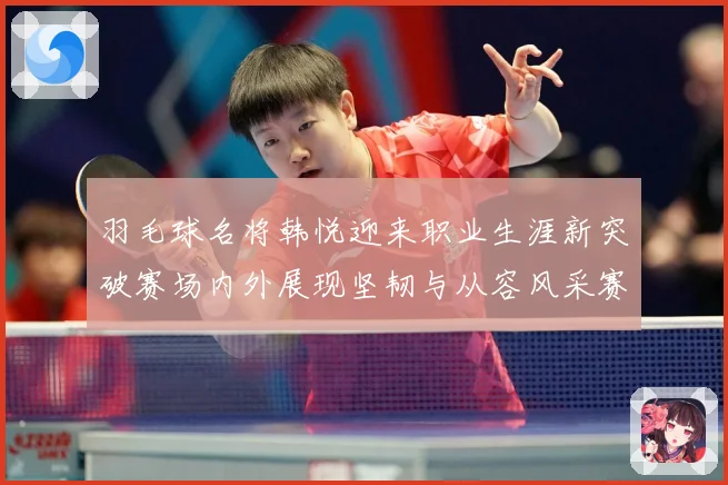 羽毛球名将韩悦迎来职业生涯新突破赛场内外展现坚韧与从容风采赛场观察-深度解析